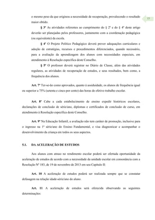 15
o mesmo peso da que originou a necessidade de recuperação, prevalecendo o resultado
maior obtido.
§ 3º As atividades referentes ao cumprimento do § 2º e do § 4º deste artigo
deverão ser planejadas pelos professores, juntamente com a coordenação pedagógica
(ou equivalente) da escola.
§ 4º O Projeto Político Pedagógico deverá prever adequações curriculares e
adoção de estratégias, recursos e procedimentos diferenciados, quando necessário,
para a avaliação da aprendizagem dos alunos com necessidades especiais, em
atendimento à Resolução específica deste Conselho.
§ 5º O professor deverá registrar no Diário de Classe, além das atividades
regulares, as atividades de recuperação de estudos, e seus resultados, bem como, a
frequência dos alunos.
Art. 7º Ter-se-ão como aprovados, quanto à assiduidade, os alunos de frequência igual
ou superior a 75% (setenta e cinco por cento) das horas de efetivo trabalho escolar.
Art. 8º Cabe a cada estabelecimento de ensino expedir históricos escolares,
declarações de conclusão de série/ano, diplomas e certificados de conclusão de curso, em
atendimento à Resolução específica deste Conselho.
Art. 9º Na Educação Infantil, a avaliação não tem caráter de promoção, inclusive para
o ingresso na 1ª série/ano do Ensino Fundamental, e visa diagnosticar e acompanhar o
desenvolvimento da criança em todos os seus aspectos.
5.1. DA ACELERAÇÃO DE ESTUDOS
Aos alunos com atraso no rendimento escolar poderá ser ofertada oportunidade da
aceleração de estudos de acordo com a necessidade da unidade escolar em consonância com a
Resolução Nº 183, de 19 de novembro de 2013 em seu Capítulo II:
Art. 10 A aceleração de estudos poderá ser realizada sempre que se constatar
defasagem na relação idade-série/ano do aluno.
Art. 11 A aceleração de estudos será oferecida observando as seguintes
determinações:
 