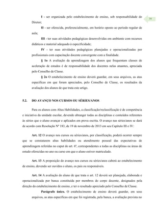16
I - ser organizada pelo estabelecimento de ensino, sob responsabilidade do
Diretor;
II - ser oferecida, preferencialmente, em horário oposto ao período regular de
aula;
III - ter suas atividades pedagógicas desenvolvidas em ambiente com recursos
didáticos e material adequado à especificidade;
IV - ter suas atividades pedagógicas planejadas e operacionalizadas por
profissionais com capacitação docente convergente com a finalidade.
§ 1o A avaliação da aprendizagem dos alunos que frequentam classes de
aceleração de estudos é de responsabilidade dos docentes nelas atuantes, apreciada
pelo Conselho de Classe.
§ 2o O estabelecimento de ensino deverá guardar, em seus arquivos, as atas
específicas em que foram apreciados, pelo Conselho de Classe, os resultados da
avaliação dos alunos de que trata este artigo.
5.2. DO AVANÇO NOS CURSOS OU SÉRIES/ANOS
Para os alunos com Altas Habilidades, a classificação/reclassificação é de competência
e iniciativa da unidade escolar, devendo abranger todas as disciplinas e conteúdos referentes
às séries que o aluno avançar e aplicados em prova escrita. O avanço nas séries/anos se dará
de acordo com Resolução Nº 183, de 19 de novembro de 2013 em seu Capítulo III e IV:
Art. 12 O avanço nos cursos ou séries/anos, por classificação, poderá ocorrer sempre
que se constatarem altas habilidades ou atendimento pessoal das expectativas de
aprendizagem referidas no caput do art. 6º, correspondentes a todas as disciplinas ou áreas de
estudo oferecidas no ano ou curso em que o aluno estiver matriculado.
Art. 13 A proposição do avanço nos cursos ou séries/anos caberá ao estabelecimento
de ensino, devendo ser ouvidos o aluno, os pais ou responsáveis.
Art. 14 A avaliação do aluno de que trata o art. 12 deverá ser planejada, elaborada e
operacionalizada por banca constituída por membros do corpo docente, designados pela
direção do estabelecimento de ensino, e ter o resultado apreciado pelo Conselho de Classe.
Parágrafo único. O estabelecimento de ensino deverá guardar, em seus
arquivos, as atas específicas em que foi registrada, pela banca, a avaliação prevista no
 