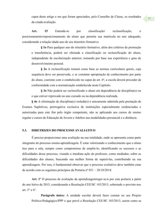17
caput deste artigo e em que foram apreciados, pelo Conselho de Classe, os resultados
da citada avaliação.
Art. 15 Entende-se por classificação/ reclassificação, o
posicionamento/reposicionamento do aluno que permita sua matrícula no ano adequado,
considerando a relação idade-ano de seu itinerário formativo.
§ 1o Para qualquer ano do itinerário formativo, além dos critérios de promoção
e transferência, poderá ser efetuada a classificação ou reclassificação do aluno,
independente de escolarização anterior, tomando por base sua experiência e grau de
desenvolvimento pessoal.
§ 2o A reclassificação tomará como base as normas curriculares gerais, cuja
sequência deve ser preservada, e se constatar apropriação de conhecimento por parte
do aluno, coerente com o estabelecido no caput do art. 6º, a escola deverá proceder de
conformidade com a normatização estabelecida neste Capítulo.
§ 3o Não poderá ser reclassificado o aluno em dependência de disciplina(s) ou
o que estiver reprovado no ano cursado ou na dependência realizada.
§ 4o A eliminação de disciplina(s) isolada(s) é unicamente admitida pela prestação de
Exames Supletivos, prerrogativa exclusiva de instituições especialmente credenciadas e
autorizadas para este fim pelo órgão competente, não se aplicando aos cursos de ensino
regular e cursos de Educação de Jovens e Adultos nas modalidades presencial e a distância.
5.3. DIRETRIZES DO PROCESSO AVALIATIVO
É preciso proporcionar uma avaliação na sua totalidade, onde se apresenta como parte
integrante do processo ensino-aprendizagem. É estar valorizando o conhecimento que o aluno
traz para a sala, sempre como compromisso de ampliá-lo, identificando os sucessos e as
dificuldades desse processo, visando a imediata ação do professor, como mediador, sobre as
dificuldades dos alunos, buscando sua melhor forma de superá-las, contribuindo na sua
aprendizagem. Por isso, é fundamental observar que o processo avaliativo deve também estar
de acordo com os seguintes princípios da Portaria nº 031 – 28/10/2014:
Art. 1º O processo de avaliação da aprendizagemreger-se-á por esta portaria a partir
do ano letivo de 2015, considerando a Resolução CEE/SC 183/2013, sobretudo o previsto nos
art. 5° e 6°.
Parágrafo único: A unidade escolar deverá fazer constar no seu Projeto
Político-Pedagógico/PPP o que prevê a Resolução CEE/SC 183/2013, assim como as
 