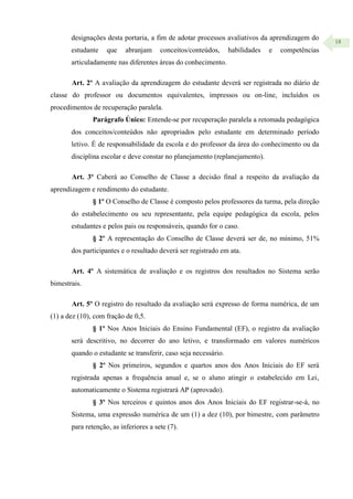 18
designações desta portaria, a fim de adotar processos avaliativos da aprendizagem do
estudante que abranjam conceitos/conteúdos, habilidades e competências
articuladamente nas diferentes áreas do conhecimento.
Art. 2º A avaliação da aprendizagem do estudante deverá ser registrada no diário de
classe do professor ou documentos equivalentes, impressos ou on-line, incluídos os
procedimentos de recuperação paralela.
Parágrafo Único: Entende-se por recuperação paralela a retomada pedagógica
dos conceitos/conteúdos não apropriados pelo estudante em determinado período
letivo. É de responsabilidade da escola e do professor da área do conhecimento ou da
disciplina escolar e deve constar no planejamento (replanejamento).
Art. 3º Caberá ao Conselho de Classe a decisão final a respeito da avaliação da
aprendizagem e rendimento do estudante.
§ 1º O Conselho de Classe é composto pelos professores da turma, pela direção
do estabelecimento ou seu representante, pela equipe pedagógica da escola, pelos
estudantes e pelos pais ou responsáveis, quando for o caso.
§ 2º A representação do Conselho de Classe deverá ser de, no mínimo, 51%
dos participantes e o resultado deverá ser registrado em ata.
Art. 4º A sistemática de avaliação e os registros dos resultados no Sistema serão
bimestrais.
Art. 5º O registro do resultado da avaliação será expresso de forma numérica, de um
(1) a dez (10), com fração de 0,5.
§ 1º Nos Anos Iniciais do Ensino Fundamental (EF), o registro da avaliação
será descritivo, no decorrer do ano letivo, e transformado em valores numéricos
quando o estudante se transferir, caso seja necessário.
§ 2º Nos primeiros, segundos e quartos anos dos Anos Iniciais do EF será
registrada apenas a frequência anual e, se o aluno atingir o estabelecido em Lei,
automaticamente o Sistema registrará AP (aprovado).
§ 3º Nos terceiros e quintos anos dos Anos Iniciais do EF registrar-se-á, no
Sistema, uma expressão numérica de um (1) a dez (10), por bimestre, com parâmetro
para retenção, as inferiores a sete (7).
 