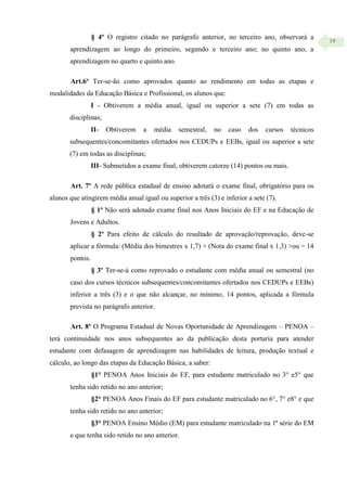 19
§ 4º O registro citado no parágrafo anterior, no terceiro ano, observará a
aprendizagem ao longo do primeiro, segundo e terceiro ano; no quinto ano, a
aprendizagem no quarto e quinto ano.
Art.6º Ter-se-ão como aprovados quanto ao rendimento em todas as etapas e
modalidades da Educação Básica e Profissional, os alunos que:
I - Obtiverem a média anual, igual ou superior a sete (7) em todas as
disciplinas;
II- Obtiverem a média semestral, no caso dos cursos técnicos
subsequentes/concomitantes ofertados nos CEDUPs e EEBs, igual ou superior a sete
(7) em todas as disciplinas;
III- Submetidos a exame final, obtiverem catorze (14) pontos ou mais.
Art. 7º A rede pública estadual de ensino adotará o exame final, obrigatório para os
alunos que atingirem média anual igual ou superior a três (3) e inferior a sete (7).
§ 1º Não será adotado exame final nos Anos Iniciais do EF e na Educação de
Jovens e Adultos.
§ 2º Para efeito de cálculo do resultado de aprovação/reprovação, deve-se
aplicar a fórmula: (Média dos bimestres x 1,7) + (Nota do exame final x 1,3) >ou = 14
pontos.
§ 3º Ter-se-á como reprovado o estudante com média anual ou semestral (no
caso dos cursos técnicos subsequentes/concomitantes ofertados nos CEDUPs e EEBs)
inferior a três (3) e o que não alcançar, no mínimo, 14 pontos, aplicada a fórmula
prevista no parágrafo anterior.
Art. 8º O Programa Estadual de Novas Oportunidade de Aprendizagem – PENOA –
terá continuidade nos anos subsequentes ao da publicação desta portaria para atender
estudante com defasagem de aprendizagem nas habilidades de leitura, produção textual e
cálculo, ao longo das etapas da Educação Básica, a saber:
§1° PENOA Anos Iniciais do EF, para estudante matriculado no 3° e5° que
tenha sido retido no ano anterior;
§2° PENOA Anos Finais do EF para estudante matriculado no 6°, 7° e8° e que
tenha sido retido no ano anterior;
§3° PENOA Ensino Médio (EM) para estudante matriculado na 1ª série do EM
e que tenha sido retido no ano anterior.
 
