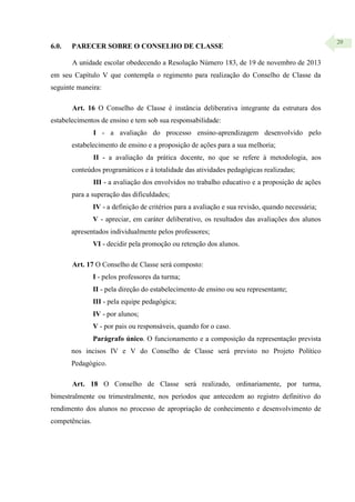 20
6.0. PARECER SOBRE O CONSELHO DE CLASSE
A unidade escolar obedecendo a Resolução Número 183, de 19 de novembro de 2013
em seu Capítulo V que contempla o regimento para realização do Conselho de Classe da
seguinte maneira:
Art. 16 O Conselho de Classe é instância deliberativa integrante da estrutura dos
estabelecimentos de ensino e tem sob sua responsabilidade:
I - a avaliação do processo ensino-aprendizagem desenvolvido pelo
estabelecimento de ensino e a proposição de ações para a sua melhoria;
II - a avaliação da prática docente, no que se refere à metodologia, aos
conteúdos programáticos e à totalidade das atividades pedagógicas realizadas;
III - a avaliação dos envolvidos no trabalho educativo e a proposição de ações
para a superação das dificuldades;
IV - a definição de critérios para a avaliação e sua revisão, quando necessária;
V - apreciar, em caráter deliberativo, os resultados das avaliações dos alunos
apresentados individualmente pelos professores;
VI - decidir pela promoção ou retenção dos alunos.
Art. 17 O Conselho de Classe será composto:
I - pelos professores da turma;
II - pela direção do estabelecimento de ensino ou seu representante;
III - pela equipe pedagógica;
IV - por alunos;
V - por pais ou responsáveis, quando for o caso.
Parágrafo único. O funcionamento e a composição da representação prevista
nos incisos IV e V do Conselho de Classe será previsto no Projeto Político
Pedagógico.
Art. 18 O Conselho de Classe será realizado, ordinariamente, por turma,
bimestralmente ou trimestralmente, nos períodos que antecedem ao registro definitivo do
rendimento dos alunos no processo de apropriação de conhecimento e desenvolvimento de
competências.
 