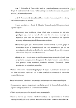 21
Art. 19 O Conselho de Classe poderá reunir-se extraordinariamente, convocado pela
direção do estabelecimento de ensino, por 1/3 (um terço) dos professores ou dos pais, quando
for o caso, ou dos alunos da turma.
Art. 20 Das reuniões do Conselho de Classe deverá ser lavrada ata, em livro próprio,
com assinatura de todos os presentes.
Quanto aos objetivos a Escola de Educação Básica Alexandre Filho contempla os
seguintes tópicos:
Desenvolver uma consciência crítica voltada para a construção de um novo
paradigma que perceba a avaliação não como fim único para a aprovação ou
reprovação, mas como um processo de revisão ou continuação dos objetivos
propostos pelos temas desenvolvidos durante o ano letivo.
Perceber que, para que o desenvolvimento humano aconteça, as pessoas, grupos e
comunidades devem ser dotados de poder, isto é, ter pontos de vista que leve em
conta à participação ativa nas decisões. Isto também faz parte do exercício constante
da escola em relação aos conteúdos trabalhado.
Despertar para a certeza de que, o caminho para a construção de uma sociedade justa
e igualitária, passa pela promoção e garantia dos direitos humanos básicos: direitos
civis, políticos, sociais, econômicos, culturais e ambientais. São tópicos a serem
considerados na metodologia de trabalho.
Analisar coletivamente o desempenho pedagógico da equipe de profissionais da escola que
está mais diretamente vinculada à sala de aula apresentando graficamente o rendimento
bimestral das turmas.
Rever metodologias, conteúdos e atividades pertinentes ao processo ensino-aprendizagem.
Acompanhar nos registros dos conteúdos e avaliações através do Sistema Professor Online e
registros de frequência e notas no Sistema Estudante Online.
Caberá ao professor optar pelo registro de notas de participação;
Tratar de maneira que concilie a interdisciplinaridade e a especificidade da disciplina
contemplando a avaliação em conjunto por área segundo a nova Proposta Curricular (2014),
 