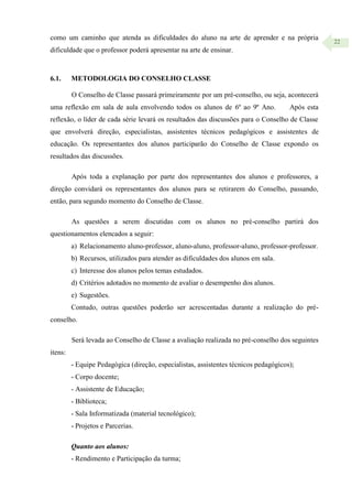 22
como um caminho que atenda as dificuldades do aluno na arte de aprender e na própria
dificuldade que o professor poderá apresentar na arte de ensinar.
6.1. METODOLOGIA DO CONSELHO CLASSE
O Conselho de Classe passará primeiramente por um pré-conselho, ou seja, acontecerá
uma reflexão em sala de aula envolvendo todos os alunos de 6º ao 9º Ano. Após esta
reflexão, o líder de cada série levará os resultados das discussões para o Conselho de Classe
que envolverá direção, especialistas, assistentes técnicos pedagógicos e assistentes de
educação. Os representantes dos alunos participarão do Conselho de Classe expondo os
resultados das discussões.
Após toda a explanação por parte dos representantes dos alunos e professores, a
direção convidará os representantes dos alunos para se retirarem do Conselho, passando,
então, para segundo momento do Conselho de Classe.
As questões a serem discutidas com os alunos no pré-conselho partirá dos
questionamentos elencados a seguir:
a) Relacionamento aluno-professor, aluno-aluno, professor-aluno, professor-professor.
b) Recursos, utilizados para atender as dificuldades dos alunos em sala.
c) Interesse dos alunos pelos temas estudados.
d) Critérios adotados no momento de avaliar o desempenho dos alunos.
e) Sugestões.
Contudo, outras questões poderão ser acrescentadas durante a realização do pré-
conselho.
Será levada ao Conselho de Classe a avaliação realizada no pré-conselho dos seguintes
itens:
- Equipe Pedagógica (direção, especialistas, assistentes técnicos pedagógicos);
- Corpo docente;
- Assistente de Educação;
- Biblioteca;
- Sala Informatizada (material tecnológico);
- Projetos e Parcerias.
Quanto aos alunos:
- Rendimento e Participação da turma;
 