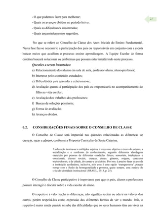23
- O que podemos fazer para melhorar;
- Quais os avanços obtidos no período letivo;
- Quais as dificuldades encontradas;
- Quais encaminhamentos sugeridos.
No que se refere ao Conselho de Classe dos Anos Iniciais do Ensino Fundamental.
Nesta fase faz-se necessário a participação dos pais ou responsáveis em conjunto com a escola
buscar meios que auxiliem o processo ensino aprendizagem. A Equipe Escolar de forma
coletiva buscará solucionar os problemas que possam estar interferindo neste processo.
Questões a serem levantadas:
a) Relacionamento dos alunos em sala de aula, professor-aluno, aluno-professor;
b) Interesse pelos conteúdos estudados;
c) Dificuldades para aprender e relacionar-se;
d) Avaliação quanto à participação dos pais ou responsáveis no acompanhamento do
filho na vida escolar;
e) Avaliação dos trabalhos dos professores;
f) Buscas de soluções possíveis;
g) Forma de avaliação;
h) Avanços obtidos.
6.2. CONSIDERAÇÕES FINAIS SOBRE O CONSELHO DE CLASSE
O Conselho de Classe será imparcial nas questões relacionadas as diferenças de
crenças, raças e gênero, conforme a Proposta Curricular de Santa Catarina:
A educação destina-se a múltiplos sujeitos e tem como objetivo a troca de saberes, a
socialização e o confronto do conhecimento, segundo diferentes abordagens
exercidas por pessoas de diferentes condições físicas, sensoriais, intelectuais e
emocionais, classes sociais, crenças, etnias, gêneros, origens, contextos
socioculturais, e da cidade, do campo e de aldeias. Por isso, é preciso fazer da escola
a instituição acolhedora, inclusiva, pois essa é uma opção ‘transgressora’, porque
rompe com a ilusão da homogeneidade e provoca, quase sempre, uma espécie de
crise de identidade institucional (BRASIL, 2013, p. 25).
O Conselho de Classe participativo é importante para que os pais, alunos e professores
possam interagir e discutir sobre a vida escolar do aluno.
O respeito e a valorização as diferenças, não significa aceitar ou aderir os valores dos
outros, porém respeitá-los como expressão das diferentes formas de ver o mundo. Pois, o
respeito é maior ainda quando se sabe das dificuldades que os seres humanos têm em viver na
 