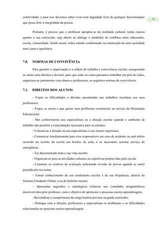 24
coletividade, e para isso devemos saber viver com dignidade livre de qualquer discriminação
que possa ferir a integridade da pessoa.
Portanto, é preciso que o professor aproprie-se da realidade cultural, tenha clareza
quanto a sua convicção, seja aberto ao diálogo e mediador de conflitos entre educandos,
escola, comunidade. Sendo assim, todos estarão colaborando na construção de uma sociedade
mais justa e igualitária.
7.0. NORMAS DE CONVIVÊNCIA
Para garantir a organização e a ordem de trabalho e convivência escolar, assegurando
ao aluno seus direitos e deveres, para que cada vez mais passamos trabalhar em prol de todos,
organizou-se juntamente com alunos e professores, as seguintes normas de convivência:
7.1. DIREITOS DOS ALUNOS
- Expor as dificuldades e dúvidas encontradas nos trabalhos escolares aos seus
professores;
- Expor, se assim o que quiser seus problemas existenciais ao serviço de Orientação
Educacional;
- Dar conhecimento aos especialistas ou a direção escolar quando o ambiente de
trabalho não permitir a concentração necessária para os estudos;
- Comunicar a direção ou aos especialistas o uso termos injuriosos;
- Comunicar imediatamente pais e/ou responsáveis em caso de acidente ou mal súbito
ocorrido no recinto da escola em horário de aula, e se necessário acionar serviço de
emergência;
- Ter documentado toda a sua vida escolar;
- Organizar-se para as atividades culturais ou esportivas promovidas pela escola;
- Constatar os critérios de avaliação solicitando revisão de provas quando se sentir
prejudicado nas notas;
- Tomar conhecimento do seu rendimento escolar e de sua frequência, através do
Sistema Estudante Online e/ou do boletim escolar;
- Apresentar sugestões e estratégicas relativas aos conteúdos programáticos
desenvolvidos pelo professor, com o objetivo de aprimorar o processo ensino-aprendizagem;
- Reivindicar o cumprimento da carga horária prevista na grade curricular;
- Dialogar com a direção, professores e especialistas os problemas e as dificuldades
relacionados ao processo ensino-aprendizagem.
 