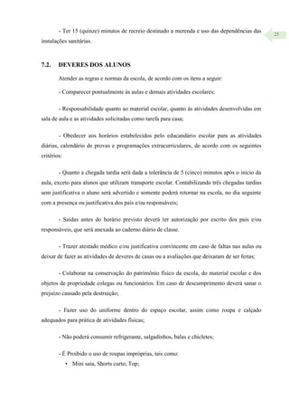 25
- Ter 15 (quinze) minutos de recreio destinado a merenda e uso das dependências das
instalações sanitárias.
7.2. DEVERES DOS ALUNOS
Atender as regras e normas da escola, de acordo com os itens a seguir:
- Comparecer pontualmente às aulas e demais atividades escolares;
- Responsabilidade quanto ao material escolar, quanto às atividades desenvolvidas em
sala de aula e as atividades solicitadas como tarefa para casa;
- Obedecer aos horários estabelecidos pelo educandário escolar para as atividades
diárias, calendário de provas e programações extracurriculares, de acordo com os seguintes
critérios:
- Quanto a chegada tardia será dada a tolerância de 5 (cinco) minutos após o início da
aula, exceto para alunos que utilizam transporte escolar. Contabilizando três chegadas tardias
sem justificativa o aluno será advertido e somente poderá retornar na escola, no dia seguinte
com a presença ou justificativa dos pais e/ou responsáveis;
- Saídas antes do horário previsto deverá ter autorização por escrito dos pais e/ou
responsáveis, que será anexada ao caderno diário de classe.
- Trazer atestado médico e/ou justificativa convincente em caso de faltas nas aulas ou
deixar de fazer as atividades de deveres de casas ou a avaliações que deixaram de ser feitas;
- Colaborar na conservação do patrimônio físico da escola, do material escolar e dos
objetos de propriedade colegas ou funcionários. Em caso de descumprimento deverá sanar o
prejuízo causado pela destruição;
- Fazer uso do uniforme dentro do espaço escolar, assim como roupa e calçado
adequados para prática de atividades físicas;
- Não poderá consumir refrigerante, salgadinhos, balas e chicletes;
- É Proibido o uso de roupas impróprias, tais como:
• Mini saia, Shorts curto, Top;
 