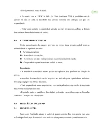 26
- Não é permitido o uso de boné;
- De acordo com a LEI Nº 14.363 - de 25 de janeiro de 2008, é proibido o uso de
celular em sala de aula, se recolhido pela direção somente será entregue aos pais ou
responsáveis;
- Tratar com respeito e cordialidade direção escolar, professores, colegas e demais
funcionários do estabelecimento de ensino.
8.0. REGIMENTO DISCIPLINAR
O não cumprimento dos deveres previstos no corpus deste projeto poderá levar ao
aluno infrator as seguintes medidas:
I – Advertência verbal;
II – Advertência por escrito;
III – Solicitação aos pais ou responsáveis o comparecimento à escola;
IV – Suspensão temporariamente de assistir as aulas;
Importante:
- A medida de advertência verbal poderá ser aplicada pelo professor ou direção da
escola.
- A medida de advertência escrita só poderá ser aplicada pelos especialistas, assistente
técnico pedagógico ou direção da escola.
- Toda suspensão de aluno só poderá ser executada pelo diretor da escola. A suspensão
não poderá exceder em três dias.
- Esgotadas todas as medidas, a direção fará os devidos encaminhamentos ao Conselho
Tutelar da Criança e do Adolescente.
9.0. FREQUÊNCIA DO ALUNO
9.1. PROJETO APÓIA
Tem como finalidade reduzir o índice de evasão escolar. Isto nos remete para uma
reflexão profunda, que desencadeia uma série de ações para reestruturar o cotidiano escolar.
 