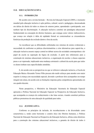 28
11.0. EDUCAÇÃO INCLUSIVA
11.1. INTRODUÇÃO
De acordo com a revista Inclusão – Revista da Educação Especial (2005), o momento
mundial pela educação inclusiva é ação política, cultural, social e pedagógica, desencadeada
em defesa do direito de todos os alunos de estarem juntos, aprendendo e participando, sem
nenhum tipo de discriminação. A educação inclusiva constitui um paradigma educacional
fundamentado na concepção de direitos humanos, que conjuga como valores indissociáveis,
que avança em relação à idéia de eqüidade formal ao contextualizar as circunstâncias
históricas da produção da exclusão dentro e fora da escola.
Ao reconhecer que as dificuldades enfrentadas nos sistemas de ensino evidenciam a
necessidade de confrontar as práticas discriminatórias e criar alternativas para superá-las, a
educação inclusiva assume espaço central no debate acerca da sociedade contemporânea e do
papel da escola na superação da lógica da exclusão. A partir dos referenciais para a
construção de sistemas educacionais inclusivos, a organização de escolas e classes especiais
passa a ser repensada, implicando uma mudança estrutural e cultural da escola para que todos
os alunos tenham suas especificidades atendidas.
E, de acordo com as perspectivas no que se referem à educação inclusiva, a Escola de
Educação Básica Alexandre Ternes Filho procura não medir esforços para atender com maior
respeito à criança com necessidade especial, devendo o professor dois acompanhar em tempo
integral este aluno, de acordo com as limitações impostas pelas competências apresentadas em
seu quadro docente.
Nesta perspectiva, o Ministério da Educação/ Secretaria de Educação Especial
apresenta a Política Nacional de Educação Especial na Perspectiva da Educação Inclusiva,
que acompanha os avanços do conhecimento e das lutas sociais, visando constituir políticas
públicas promotoras de uma educação de qualidade para todos.
11.2. JUSTIFICATIVA
Conforme os princípios da inclusão, de reconhecimento e da diversidade como
característica e, tendo como horizonte o cenário ético dos Direitos humanos, a Política
Nacional de Educação Nacional na Perspectiva da Educação Inclusiva, afirma como diretrizes
para a construção dos sistemas educacional inclusivos, a garantia do direito de todos à
 