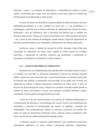 29
educação, o acesso e as condições de permanência e continuidade de estudos no ensino
regular. Contribuindo para romper com uma dinâmica social mais ampla de exclusão que
historicamente tem condicionado as ações na área.
O acesso de alunos com deficiência, transtorno globais de desenvolvimento e das altas
habilidades/superdotação já é uma realidade em nosso país e a sua participação e a
aprendizagem, confronta com as formas tradicionais de organização dos sistemas de ensino,
deslocando o foco da “deficiência” para a eliminação das barreiras que se interpõe nos
processos educacionais. Destaca-se a sintonia desta Política com o Plano de desenvolvimento
– que, a partir de uma mudança de paradigmas visando superar a lógica da fragmentação da
educação, apresenta diretrizes que contemplam o fortalecimento da inclusão educacional.
Justifica-se, assim, o trabalho de inclusão da E.E.B. Alexandre Ternes Filho pela
necessidade de oportunizar aos alunos dessa unidade de ensino através de atividades
específicas, a apropriação de conceitos científicos que possibilitem a qualificação de
pensamento na intenção de um significativo avanço cognitivo.
11.3. MARCOS HISTÓRICO E NORMATIVO
Buscando fazer uma fundamentação mais apurada sobre a educação inclusiva, buscou-
se respaldar esta discussão no referencial apresentado na Revista da Educação Especial
(2005), constatou-se nesse documento que a escola historicamente se caracterizou pela visão
da educação que delimita a escolarização como privilégio de um grupo, uma exclusão que
legitimada nas políticas e práticas educacionais reprodutoras da ordem social. A partir do
processo de democratização da escola, evidencia-se o paradoxo inclusão/exclusão quando os
sistemas de ensino universalizam o acesso, mas continuam excluindo indivíduos e grupos
considerados fora dos padrões homogeneizadores da escola.
A partir da visão dos direitos humanos e do conceito de cidadania fundamentado no
reconhecimento das diferenças e na participação dos sujeitos, decorre uma identificação dos
mecanismos e processos de hierarquização que operam na regulação e produção das
desigualdades. Essa problematizacão explicita os processos normativos de distinção dos
alunos em razão de características intelectuais, físicas, culturais, sociais e lingüísticas, entre
outras, estruturantes do modelo tradicional de educação escolar.
A educação especial se organizou tradicionalmente como atendimento educacional
especializado substitutivo ao ensino comum, evidenciando diferentes compreensões,
 