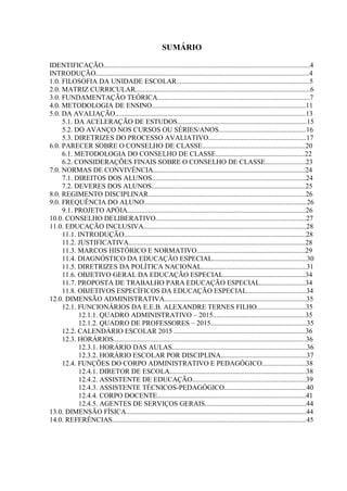 SUMÁRIO
IDENTIFICAÇÃO......................................................................................................................4
INTRODUÇÃO..........................................................................................................................4
1.0. FILOSOFIA DA UNIDADE ESCOLAR............................................................................5
2.0. MATRIZ CURRICULAR....................................................................................................6
3.0. FUNDAMENTAÇÃO TEÓRICA.......................................................................................7
4.0. METODOLOGIA DE ENSINO........................................................................................11
5.0. DA AVALIAÇÃO.............................................................................................................13
5.1. DA ACELERAÇÃO DE ESTUDOS..........................................................................15
5.2. DO AVANÇO NOS CURSOS OU SÉRIES/ANOS..................................................16
5.3. DIRETRIZES DO PROCESSO AVALIATIVO........................................................17
6.0. PARECER SOBRE O CONSELHO DE CLASSE...........................................................20
6.1. METODOLOGIA DO CONSELHO DE CLASSE...................................................22
6.2. CONSIDERAÇÕES FINAIS SOBRE O CONSELHO DE CLASSE.......................23
7.0. NORMAS DE CONVIVÊNCIA.......................................................................................24
7.1. DIREITOS DOS ALUNOS........................................................................................24
7.2. DEVERES DOS ALUNOS........................................................................................25
8.0. REGIMENTO DISCIPLINAR..........................................................................................26
9.0. FREQUÊNCIA DO ALUNO.............................................................................................26
9.1. PROJETO APÓIA......................................................................................................26
10.0. CONSELHO DELIBERATIVO......................................................................................27
11.0. EDUCAÇÃO INCLUSIVA.............................................................................................28
11.1. INTRODUÇÃO........................................................................................................28
11.2. JUSTIFICATIVA.....................................................................................................28
11.3. MARCOS HISTÓRICO E NORMATIVO..............................................................29
11.4. DIAGNÓSTICO DA EDUCAÇÃO ESPECIAL......................................................30
11.5. DIRETRIZES DA POLÍTICA NACIONAL............................................................31
11.6. OBJETIVO GERAL DA EDUCAÇÃO ESPECIAL...............................................34
11.7. PROPOSTA DE TRABALHO PARA EDUCAÇÃO ESPECIAL..........................34
11.8. OBJETIVOS ESPECÍFICOS DA EDUCAÇÃO ESPECIAL..................................34
12.0. DIMENSÃO ADMINISTRATIVA.................................................................................35
12.1. FUNCIONÁRIOS DA E.E.B. ALEXANDRE TERNES FILHO............................35
12.1.1. QUADRO ADMINISTRATIVO – 2015.....................................................35
12.1.2. QUADRO DE PROFESSORES – 2015.......................................................35
12.2. CALENDÁRIO ESCOLAR 2015 ...........................................................................36
12.3. HORÁRIOS..............................................................................................................36
12.3.1. HORÁRIO DAS AULAS.............................................................................36
12.3.2. HORÁRIO ESCOLAR POR DISCIPLINA.................................................37
12.4. FUNÇÕES DO CORPO ADMINISTRATIVO E PEDAGÓGICO.........................38
12.4.1. DIRETOR DE ESCOLA..............................................................................38
12.4.2. ASSISTENTE DE EDUCAÇÃO.................................................................39
12.4.3. ASSISTENTE TÉCNICOS-PEDAGÓGICO...............................................40
12.4.4. CORPO DOCENTE.....................................................................................41
12.4.5. AGENTES DE SERVIÇOS GERAIS..........................................................44
13.0. DIMENSÃO FÍSICA.......................................................................................................44
14.0. REFERÊNCIAS...............................................................................................................45
 