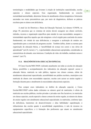 30
terminologias e modalidades que levaram à criação de instituições especializadas, escolas
especiais e classes especiais. Essa organização, fundamentada no conceito
normalidade/anormalidade, determina formas de atendimento clínico-terapêuticos fortemente
ancorados nos testes psicométricos que, por meio de diagnósticos, definem as práticas
escolares para os alunos com deficiência.
A atual Lei de Diretrizes e Bases da Educação Nacional, Lei número 9.394/96, no
artigo 59, preconiza que os sistemas de ensino devem assegurar aos alunos currículo,
métodos, recursos e organização específicos para atender às suas necessidades; assegurar a
terminalidade específica àqueles que não atingiram o nível exigido para conclusão do ensino
fundamental, em virtude de suas deficiências; e assegurar a aceleração de estudos aos
superdotados para a conclusão do programa escolar. Também define, dentre as normas para
organização da educação básica, a “possibilidade de avanço nos cursos e nas séries do
aprendizado” (art.24, inciso) e “(...) oportunidades educacionais apropriadas, consideradas as
características do alunado, seus interesses. Condições de vida e de trabalho, mediante cursos e
exames”. (art.37).
11.4. DIAGNÓSTICO DA EDUCAÇÃO ESPECIAL
O Censo Escolar/MEC/INEP, realizado anualmente em todas as escolas de educação
básica, possibilita o acompanhamento dos indicadores da educação especial: acesso à
educação básica, matrícula na rede pública, ingresso nas classes comuns, oferta do
atendimento educacional especializado, acessibilidade nos prédios escolares, municípios com
matrícula de alunos com necessidades especiais, escolas com acesso ao ensino regular e
formação docente para o atendimento às necessidades educacionais especiais.
Para compor esses indicadores no âmbito da educação especial, o Censo
Escolar/MEC/INEP coleta dados referentes ao número geral de matrículas; à oferta da
matrícula nas escolas públicas, escolas privadas e privadas sem fins lucrativos; às matrículas
em classes especiais, escola especial e classes comuns de ensino regular, ao número de alunos
do ensino regular com atendimento educacional especializado; às matrículas, conforme tipos
de deficiência, transtornos do desenvolvimento e altas habilidades/ superdotação; à
infraestrutura das escolas quanto à acessibilidade arquitetônica, à sala de recursos ou
equipamentos específicos; e à formação dos professores que atuam no atendimento
educacional especializado.
 