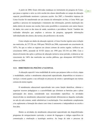 31
A partir de 2004, foram efetivadas mudanças no instrumento de pesquisa do Censo,
que passa a registrar a série ou ciclo escolar dos alunos identificados no campo da educação
especial, possibilitando monitorar o percurso escolar. Em 2007, o formulário impresso do
Censo Escolar foi transformado em um sistema de informações on-line, o Censo Web, que
qualifica o processo de manipulação e tratamento das informações, permite atualização dos
dados dentro do mesmo ano escolar, bem como possibilita o cruzamento com outros bancos
de dados, tais como os das áreas de saúde, assistência e previdência. Social. Também são
realizadas alterações que ampliam o universo da pesquisa, agregando informações
individualizadas dos alunos, das turmas, dos professores e da escola.
Como relação aos dados da educação especial, o Censo Escolar registra uma evolução
nas matrículas, de 337.326 em 1988 para 700.624 em 2006, expressando um crescimento de
107%. No que se refere ao ingresso em classes comuns do ensino regular, verifica-se um
crescimento 640%, passando de 43.923 alunos em 1998 para 325.316 em 2006. Com o
desenvolvimento das ações e políticas de educação inclusiva nesse período, evidencia-se um
crescimento de 146% das matrículas nas escolas públicas, que alcançaram 441155(63%)
alunos em 2006.
11.5. DIRETRIZES DA POLÍTICA NACIONAL
A educação especial é uma modalidade de ensino que perpassa todos os níveis, etapas
e modalidades, realiza o atendimento educacional especializado, disponibiliza os recursos e
serviços e orienta quanto a sua utilização no processo de ensino e aprendizagem nas turmas
comuns do ensino regular.
O atendimento educacional especializado tem como função identificar, elaborar e
organizar recursos pedagógicos e a acessibilidade que eliminem as barreiras para a plena
participação dos alunos, considerando suas necessidades específicas. As atividades
desenvolvidas no atendimento educacional especializado diferenciam-se daquelas realizadas
na sala de aula comum, sendo substitutivas à escolarização. Esse atendimento complementa
e/ou suplementa a formação dos alunos com vistas à autonomia e independência na escola e
fora dela.
Dentre as atividades de atendimento educacional especializado são disponibilizados
programas de enriquecimento curricular, o ensino de linguagens e códigos específicos de
comunicação e sinalização e tecnologia assistiva. Ao longo de todo o processo de
 