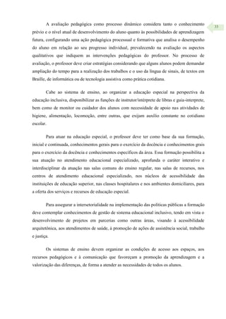 33
A avaliação pedagógica como processo dinâmico considera tanto o conhecimento
prévio e o nível atual de desenvolvimento do aluno quanto às possibilidades de aprendizagem
futura, configurando uma ação pedagógica processual e formativa que analisa o desempenho
do aluno em relação ao seu progresso individual, prevalecendo na avaliação os aspectos
qualitativos que indiquem as intervenções pedagógicas do professor. No processo de
avaliação, o professor deve criar estratégias considerando que alguns alunos podem demandar
ampliação do tempo para a realização dos trabalhos e o uso da língua de sinais, de textos em
Braille, de informática ou de tecnologia assistiva como prática cotidiana.
Cabe ao sistema de ensino, ao organizar a educação especial na perspectiva da
educação inclusiva, disponibilizar as funções de instrutor/intérprete de libras e guia-interprete,
bem como de monitor ou cuidador dos alunos com necessidade de apoio nas atividades de
higiene, alimentação, locomoção, entre outras, que exijam auxílio constante no cotidiano
escolar.
Para atuar na educação especial, o professor deve ter como base da sua formação,
inicial e continuada, conhecimentos gerais para o exercício da docência e conhecimentos grais
para o exercício da docência e conhecimentos específicos da área. Essa formação possibilita a
sua atuação no atendimento educacional especializado, aprofunda o caráter interativo e
interdisciplinar da atuação nas salas comuns do ensino regular, nas salas de recursos, nos
centros de atendimento educacional especializado, nos núcleos de acessibilidade das
instituições de educação superior, nas classes hospitalares e nos ambientes domiciliares, para
a oferta dos serviços e recursos de educação especial.
Para assegurar a intersetorialidade na implementação das políticas públicas a formação
deve contemplar conhecimentos de gestão de sistema educacional inclusivo, tendo em vista o
desenvolvimento de projetos em parcerias como outras áreas, visando à acessibilidade
arquitetônica, aos atendimentos de saúde, à promoção de ações de assistência social, trabalho
e justiça.
Os sistemas de ensino devem organizar as condições de acesso aos espaços, aos
recursos pedagógicos e à comunicação que favoreçam a promoção da aprendizagem e a
valorização das diferenças, de forma a atender as necessidades de todos os alunos.
 