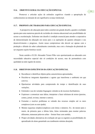 34
11.6. OBJETIVO GERAL DA EDUCAÇÃO ESPECIAL
Promover e articular ações de estímulos cognitivos visando a apropriação de
conhecimentos na intenção de um significativo avanço intelectual.
11.7. PROPOSTA DE TRABALHO PARA EDUCAÇÃO ESPECIAL
A perspectiva de educação para todos constitui um grande desafio, quando a realidade
aponta para uma numerosa parcela de excluídos do sistema educacional sem possibilidades de
acesso a escolarização. Enfrentar este desafio é condição essencial para atender a expectativa
de democratização da educação em nosso país e as aspirações de quantos almejam o seu
desenvolvimento e progresso. Assim nosso compromisso não deverá ser apenas com a
produção e difusão do saber culturalmente construído, mas com a formação da plenitude do
ser enquanto sujeito histórico social.
Neste sentido a E.E.B. Alexandre Ternes Filho vem oportunizando ao educando com
necessidade educativa especial não só condições de acesso, mas de permanência com
qualidade na rede regular de ensino.
11.8. OBJETIVOS ESPECÍFICOS DA EDUCAÇÃO ESPECIAL
 Reconhecer e identificar objetos pelas características apresentadas;
 Perceber-se integrante dependente e agente que transforma o ambiente em que
convive;
 Oportunizar atividades para compreensão do tempo e identificação de suas
variações;
 Estimular o uso de variadas linguagens valendo-se de recursos facilitadores;
 Expressar e comunicar suas idéias, interpretar e fazer releituras de textos (poesias,
contos, jornal, revistas, internet e outros);
 Formular e resolver problemas se valendo dos recursos simples até os mais
complexos (com ou sem ajuda);
 Montar esquemas simples/complexos com letras e números. Ex.: do menor para o
maior, da primeira para a última letra, letras misturadas para montar palavras
diferentes, manusear palavras soltas – formar frase com sentido;
 Propor atividades alternativas de avaliação até que se esgotem as possibilidades do
aprendizado do aluno garantindo seu rendimento mínimo desejado;
 