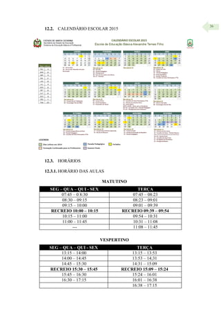 36
12.2. CALENDÁRIO ESCOLAR 2015
12.3. HORÁRIOS
12.3.1. HORÁRIO DAS AULAS
MATUTINO
SEG – QUA – QUI - SEX TERÇA
07:45 – 0 8:30 07:45 – 08:23
08:30 – 09:15 08:23 – 09:01
09:15 – 10:00 09:01 – 09:39
RECREIO 10:00 – 10:15 RECREIO 09:39 – 09:54
10:15 – 11:00 09:54 – 10:31
11:00 – 11:45 10:31 – 11:08
--- 11:08 – 11:45
VESPERTINO
SEG – QUA – QUI - SEX TERÇA
13:15 – 14:00 13:15 – 13:53
14:00 – 14:45 13:53 – 14;31
14:45 – 15:30 14:31 – 15:09
RECREIO 15:30 – 15:45 RECREIO 15:09 – 15:24
15:45 – 16:30 15:24 – 16:01
16:30 – 17:15 16:01 – 16:38
16:38 – 17:15
 