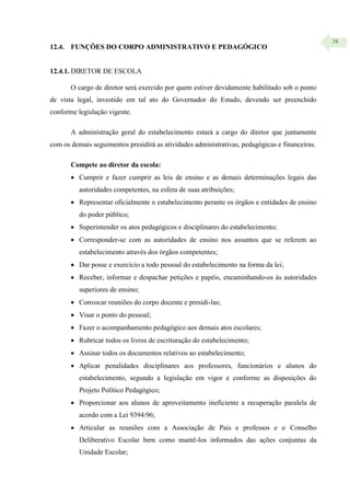 38
12.4. FUNÇÕES DO CORPO ADMINISTRATIVO E PEDAGÓGICO
12.4.1. DIRETOR DE ESCOLA
O cargo de diretor será exercido por quem estiver devidamente habilitado sob o ponto
de vista legal, investido em tal ato do Governador do Estado, devendo ser preenchido
conforme legislação vigente.
A administração geral do estabelecimento estará a cargo do diretor que juntamente
com os demais seguimentos presidirá as atividades administrativas, pedagógicas e financeiras.
Compete ao diretor da escola:
 Cumprir e fazer cumprir as leis de ensino e as demais determinações legais das
autoridades competentes, na esfera de suas atribuições;
 Representar oficialmente o estabelecimento perante os órgãos e entidades de ensino
do poder público;
 Superintender os atos pedagógicos e disciplinares do estabelecimento;
 Corresponder-se com as autoridades de ensino nos assuntos que se referem ao
estabelecimento através dos órgãos competentes;
 Dar posse e exercício a todo pessoal do estabelecimento na forma da lei;
 Receber, informar e despachar petições e papéis, encaminhando-os às autoridades
superiores de ensino;
 Convocar reuniões do corpo docente e presidi-las;
 Visar o ponto do pessoal;
 Fazer o acompanhamento pedagógico aos demais atos escolares;
 Rubricar todos os livros de escrituração do estabelecimento;
 Assinar todos os documentos relativos ao estabelecimento;
 Aplicar penalidades disciplinares aos professores, funcionários e alunos do
estabelecimento, segundo a legislação em vigor e conforme as disposições do
Projeto Político Pedagógico;
 Proporcionar aos alunos de aproveitamento ineficiente a recuperação paralela de
acordo com a Lei 9394/96;
 Articular as reuniões com a Associação de Pais e professos e o Conselho
Deliberativo Escolar bem como mantê-los informados das ações conjuntas da
Unidade Escolar;
 