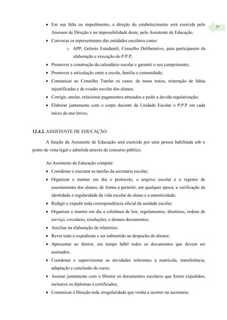 39
 Em sua falta ou impedimento, a direção do estabelecimento será exercida pelo
Assessor de Direção e na impossibilidade deste, pelo Assistente de Educação.
 Convocar os representantes das entidades escolares como:
o APP, Grêmio Estudantil, Conselho Deliberativo, para participarem da
elaboração e execução do P.P.P;
 Promover a construção do calendário escolar e garantir o seu cumprimento;
 Promover a articulação entre a escola, família e comunidade;
 Comunicar ao Conselho Tutelar os casos: de maus tratos, reiteração de faltas
injustificadas e de evasão escolar dos alunos;
 Corrigir, anular, relacionar pagamentos atrasados e pedir a devida regularização;
 Elaborar juntamente com o corpo docente da Unidade Escolar o P.P.P em cada
início de ano letivo;
12.4.2. ASSISTENTE DE EDUCAÇÃO
A função de Assistente de Educação será exercida por uma pessoa habilitada sob o
ponto de vista legal e admitida através de concurso público.
Ao Assistente de Educação compete:
 Coordenar e executar as tarefas da secretaria escolar;
 Organizar e manter em dia o protocolo, o arquivo escolar e o registro de
assentamento dos alunos, de forma a permitir, em qualquer época, a verificação da
identidade e regularidade da vida escolar do aluno e a autenticidade;
 Redigir e expedir toda correspondência oficial da unidade escolar;
 Organizar e manter em dia a coletânea de leis, regulamentos, diretrizes, ordens de
serviço, circulares, resoluções, e demais documentos;
 Auxiliar na elaboração de relatórios;
 Rever todo o expediente e ser submetido ao despacho do diretor;
 Apresentar ao diretor, em tempo hábil todos os documentos que devem ser
assinados;
 Coordenar e supervisionar as atividades referentes à matrícula, transferência,
adaptação e conclusão de curso;
 Assinar juntamente com o Diretor os documentos escolares que forem expedidos,
inclusive os diplomas e certificados;
 Comunicar à Direção toda irregularidade que venha a ocorrer na secretaria;
 