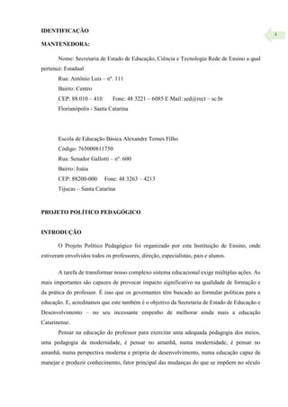 4
IDENTIFICAÇÃO
MANTENEDORA:
Nome: Secretaria de Estado de Educação, Ciência e Tecnologia Rede de Ensino a qual
pertence: Estadual
Rua: Antônio Luis – nº. 111
Bairro: Centro
CEP: 88.010 – 410 Fone: 48 3221 – 6085 E Mail: sed@rect – sc.br
Florianópolis - Santa Catarina
Escola de Educação Básica Alexandre Ternes Filho
Código: 765000811750
Rua: Senador Gallotti – nº. 600
Bairro: Joáia
CEP: 88200-000 Fone: 48 3263 – 4213
Tijucas – Santa Catarina
PROJETO POLÍTICO PEDAGÓGICO
INTRODUÇÃO
O Projeto Político Pedagógico foi organizado por esta Instituição de Ensino, onde
estiveram envolvidos todos os professores, direção, especialistas, pais e alunos.
A tarefa de transformar nosso complexo sistema educacional exige múltiplas ações. As
mais importantes são capazes de provocar impacto significativo na qualidade de formação e
da prática do professor. É isso que os governantes têm buscado ao formular políticas para a
educação. E, acreditamos que este também é o objetivo da Secretaria de Estado de Educação e
Desenvolvimento – no seu incessante empenho de melhorar ainda mais a educação
Catarinense.
Pensar na educação do professor para exercitar uma adequada pedagogia dos meios,
uma pedagogia da modernidade, é pensar no amanhã, numa modernidade, é pensar no
amanhã, numa perspectiva moderna e própria de desenvolvimento, numa educação capaz de
manejar e produzir conhecimento, fator principal das mudanças do que se impõem no século
 