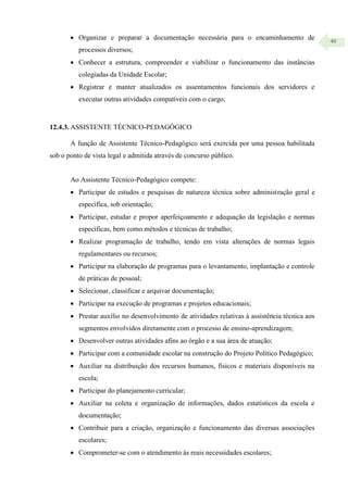 40
 Organizar e preparar a documentação necessária para o encaminhamento de
processos diversos;
 Conhecer a estrutura, compreender e viabilizar o funcionamento das instâncias
colegiadas da Unidade Escolar;
 Registrar e manter atualizados os assentamentos funcionais dos servidores e
executar outras atividades compatíveis com o cargo;
12.4.3. ASSISTENTE TÉCNICO-PEDAGÓGICO
A função de Assistente Técnico-Pedagógico será exercida por uma pessoa habilitada
sob o ponto de vista legal e admitida através de concurso público.
Ao Assistente Técnico-Pedagógico compete:
 Participar de estudos e pesquisas de natureza técnica sobre administração geral e
específica, sob orientação;
 Participar, estudar e propor aperfeiçoamento e adequação da legislação e normas
específicas, bem como métodos e técnicas de trabalho;
 Realizar programação de trabalho, tendo em vista alterações de normas legais
regulamentares ou recursos;
 Participar na elaboração de programas para o levantamento, implantação e controle
de práticas de pessoal;
 Selecionar, classificar e arquivar documentação;
 Participar na execução de programas e projetos educacionais;
 Prestar auxílio no desenvolvimento de atividades relativas à assistência técnica aos
segmentos envolvidos diretamente com o processo de ensino-aprendizagem;
 Desenvolver outras atividades afins ao órgão e a sua área de atuação;
 Participar com a comunidade escolar na construção do Projeto Político Pedagógico;
 Auxiliar na distribuição dos recursos humanos, físicos e materiais disponíveis na
escola;
 Participar do planejamento curricular;
 Auxiliar na coleta e organização de informações, dados estatísticos da escola e
documentação;
 Contribuir para a criação, organização e funcionamento das diversas associações
escolares;
 Comprometer-se com o atendimento às reais necessidades escolares;
 