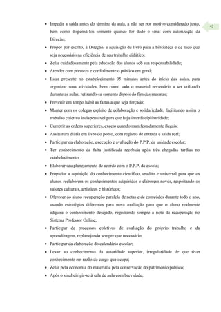42
 Impedir a saída antes do término da aula, a não ser por motivo considerado justo,
bem como dispensá-los somente quando for dado o sinal com autorização da
Direção;
 Propor por escrito, à Direção, a aquisição de livro para a biblioteca e de tudo que
seja necessário na eficiência de seu trabalho didático;
 Zelar cuidadosamente pela educação dos alunos sob sua responsabilidade;
 Atender com presteza e cordialmente o público em geral;
 Estar presente no estabelecimento 05 minutos antes do início das aulas, para
organizar suas atividades, bem como todo o material necessário a ser utilizado
durante as aulas, retirando-se somente depois do fim das mesmas;
 Prevenir em tempo hábil as faltas a que seja forçado;
 Manter com os colegas espírito de colaboração e solidariedade, facilitando assim o
trabalho coletivo indispensável para que haja interdisciplinaridade;
 Cumprir as ordens superiores, exceto quando manifestadamente ilegais;
 Assinatura diária em livro do ponto, com registro de entrada e saída real;
 Participar da elaboração, execução e avaliação do P.P.P. da unidade escolar;
 Ter conhecimento da falta justificada recebida após três chegadas tardias no
estabelecimento;
 Elaborar seu planejamento de acordo com o P.P.P. da escola;
 Propiciar a aquisição do conhecimento científico, erudito e universal para que os
alunos reelaborem os conhecimentos adquiridos e elaborem novos, respeitando os
valores culturais, artísticos e históricos;
 Oferecer ao aluno recuperação paralela de notas e de conteúdos durante todo o ano,
usando estratégias diferentes para nova avaliação para que o aluno realmente
adquira o conhecimento desejado, registrando sempre a nota da recuperação no
Sistema Professor Online;
 Participar de processos coletivos de avaliação do próprio trabalho e da
aprendizagem, replanejando sempre que necessário;
 Participar da elaboração do calendário escolar;
 Levar ao conhecimento da autoridade superior, irregularidade de que tiver
conhecimento em razão do cargo que ocupa;
 Zelar pela economia do material e pela conservação do patrimônio público;
 Após o sinal dirigir-se à sala de aula com brevidade;
 