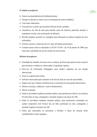 43
É vedado ao professor:
 Fumar nas dependências do Estabelecimento;
 Ocupar-se durante as aulas com a escrituração de outros trabalhos;
 Usar trajes indecentes;
 Usar palavras e gestos que denotem falta de moral e polidez;
 Ausentar-se da sala de aula para atender casos de interesse particular durante o
expediente escolar, sem autorização da Direção;
 Receber propina, presente ou vantagens pela abstenção ou prática irregular de suas
atribuições;
 Utilizar recursos e materiais da U.E. para atividades particulares;
 Cumprir assim como os educandos a LEI Nº 14.363 - de 25 de janeiro de 2008, que
menciona a proibição do uso de celular em sala de aula
Direitos do professor:
 Liberdade de trabalho em classe com os alunos, da forma que parecer mais razoável
para alcançar os objetivos, observando a Legislação vigente;
 Servir-se de Orientação Pedagógica para melhor empenho de sua função
educacional;
 Fazer-se respeitar pelo aluno;
 Solicitar autorização para ausentar-se da sala de aula em caso de necessidade;
 Sugerir atos que venham contribuir para a construção de uma gestão democrática;
 Direito a licenças, cedências e outros afastamentos;
 Direito à petição;
 Faltar às atividades mediante atestado médico, para professores efetivos no máximo
03 (três) dias no mês, entregando o atestado original com prazo de 24h;
 Faltar às atividades mediante atestado médico, para professores contratado em
caráter temporário terá 01(um) dia de falta justificada no mês, entregando o
atestado original com prazo de 24h;
 Faltas que antecedem ou precedem a feriados e finais de semana serão
contabilizados os dias seguidos.
 
