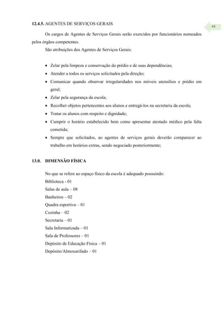 44
12.4.5. AGENTES DE SERVIÇOS GERAIS
Os cargos de Agentes de Serviços Gerais serão exercidos por funcionários nomeados
pelos órgãos competentes.
São atribuições dos Agentes de Serviços Gerais:
 Zelar pela limpeza e conservação do prédio e de suas dependências;
 Atender a todos os serviços solicitados pela direção;
 Comunicar quando observar irregularidades nos móveis utensílios e prédio em
geral;
 Zelar pela segurança da escola;
 Recolher objetos pertencentes aos alunos e entregá-los na secretaria da escola;
 Tratar os alunos com respeito e dignidade;
 Cumprir o horário estabelecido bem como apresentar atestado médico pela falta
cometida;
 Sempre que solicitados, ao agentes de serviços gerais deverão comparecer ao
trabalho em horários extras, sendo negociado posteriormente;
13.0. DIMENSÃO FÍSICA
No que se refere ao espaço físico da escola é adequado possuindo:
Biblioteca - 01
Salas de aula – 08
Banheiros – 02
Quadra esportiva – 01
Cozinha – 02
Secretaria – 01
Sala Informatizada – 01
Sala de Professores – 01
Depósito de Educação Física – 01
Depósito/Almoxarifado – 01
 