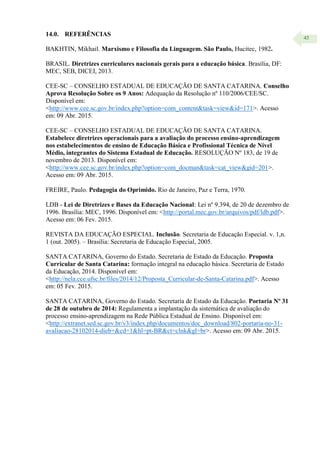 45
14.0. REFERÊNCIAS
BAKHTIN, Mikhail. Marxismo e Filosofia da Linguagem. São Paulo, Hucitec, 1982.
BRASIL. Diretrizes curriculares nacionais gerais para a educação básica. Brasília, DF:
MEC, SEB, DICEI, 2013.
CEE-SC – CONSELHO ESTADUAL DE EDUCAÇÃO DE SANTA CATARINA. Conselho
Aprova Resolução Sobre os 9 Anos: Adequação da Resolução nº 110/2006/CEE/SC.
Disponível em:
<http://www.cee.sc.gov.br/index.php?option=com_content&task=view&id=171>. Acesso
em: 09 Abr. 2015.
CEE-SC – CONSELHO ESTADUAL DE EDUCAÇÃO DE SANTA CATARINA.
Estabelece diretrizes operacionais para a avaliação do processo ensino-aprendizagem
nos estabelecimentos de ensino de Educação Básica e Profissional Técnica de Nível
Médio, integrantes do Sistema Estadual de Educação. RESOLUÇÃO Nº 183, de 19 de
novembro de 2013. Disponível em:
<http://www.cee.sc.gov.br/index.php?option=com_docman&task=cat_view&gid=201>.
Acesso em: 09 Abr. 2015.
FREIRE, Paulo. Pedagogia do Oprimido. Rio de Janeiro, Paz e Terra, 1970.
LDB - Lei de Diretrizes e Bases da Educação Nacional: Lei nº 9.394, de 20 de dezembro de
1996. Brasília: MEC, 1996. Disponível em: <http://portal.mec.gov.br/arquivos/pdf/ldb.pdf>.
Acesso em: 06 Fev. 2015.
REVISTA DA EDUCAÇÃO ESPECIAL. Inclusão. Secretaria de Educação Especial. v. 1,n.
1 (out. 2005). – Brasília: Secretaria de Educação Especial, 2005.
SANTA CATARINA, Governo do Estado. Secretaria de Estado da Educação. Proposta
Curricular de Santa Catarina: formação integral na educação básica. Secretaria de Estado
da Educação, 2014. Disponível em:
<http://nela.cce.ufsc.br/files/2014/12/Proposta_Curricular-de-Santa-Catarina.pdf>. Acesso
em: 05 Fev. 2015.
SANTA CATARINA, Governo do Estado. Secretaria de Estado da Educação. Portaria Nº 31
de 28 de outubro de 2014: Regulamenta a implantação da sistemática de avaliação do
processo ensino-aprendizagem na Rede Pública Estadual de Ensino. Disponível em:
<http://extranet.sed.sc.gov.br/v3/index.php/documentos/doc_download/802-portaria-no-31-
avaliacao-28102014-dieb+&cd=1&hl=pt-BR&ct=clnk&gl=br>. Acesso em: 09 Abr. 2015.
 