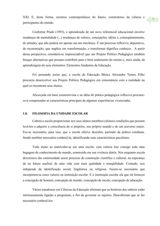 5
XXI. E, desta forma, seremos contemporâneos do futuro, construtores da ciência e
participantes do mundo.
Conforme Prado (1993), o aprendizado de um novo referencial educacional envolve
mudanças de mentalidade (...) mudanças de valores, concepções, idéias e, conseqüentemente,
de atitudes, que não poderá ser apenas um ato mecânico. É um processo reflexivo, depurativo,
de reconstrução, que implica em transformação, e transformar dignifica conhecer. A partir
dessa perspectiva, considera-se imprescindível que um Projeto Político Pedagógico também
busque alternativas que possam contribuir para o bom andamento do ensino e, mais ainda, da
aprendizagem de seus elementos. Elementos fundantes da Educação.
Foi pensando assim que, a escola de Educação Básica Alexandre Ternes Filho
procurou desenvolver seu Projeto Político Pedagógico em consonância com a realidade na
qual se encontram seus alunos.
Alicerçada em base construtivista e na idéia de prática pedagógica reflexiva procurar-
se-á compreender as características principais de algumas experiências vivenciadas.
1.0. FILOSOFIA DA UNIDADE ESCOLAR
Caberá a escola proporcionar aos seus alunos membros (alunos) condições que possam
levá-los a adquirir a consciência de si próprios, seu próprio mundo e de um universo maior.
Faz-se necessário, para isso, que a escola efetive decisões, partindo da prática cotidiana.
Sendo também necessário conhecê-la, identificando suas características peculiares.
Todo aluno ao matricular-se em uma escola, com certeza traz consigo toda uma
bagagem de conhecimento de mundo, construído em sua vivência diária. Nós enquanto escola
deveremos dar continuidade nesse processo de construção científica e cultural, na esperança
de no futuro usufruir de uma vida com mais qualidade e tranqüilidade. Contudo, isso
independe da identificação social, lingüística ou religiosa. Fazem-se necessário que
incorporem-se esses valores na instituição escolar. É a instituição escolar ela que irá fornecer
a concepção de homem; concepção de mundo; concepção de escola; concepção de educação.
Vários estudiosos em Ciências da Educação afirmam que as histórias dos saberes estão
intrinsecamente ligadas a programas, a fim de governar os sujeitos. Descobriram que se faz
necessário conhecê-los.
 