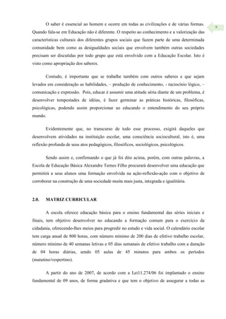 6
O saber é essencial ao homem e ocorre em todas as civilizações e de várias formas.
Quando fala-se em Educação não é diferente. O respeito ao conhecimento e a valorização das
características culturais dos diferentes grupos sociais que fazem parte de uma determinada
comunidade bem como as desigualdades sociais que envolvem também outras sociedades
precisam ser discutidas por todo grupo que está envolvido com a Educação Escolar. Isto é
visto como apropriação dos saberes.
Contudo, é importante que se trabalhe também com outros saberes e que sejam
levados em consideração as habilidades, – produção de conhecimento, - raciocínio lógico, –
comunicação e expressão. Pois, educar é assumir uma atitude séria diante de um problema, é
desenvolver tempestades de idéias, é fazer germinar as práticas históricas, filosóficas,
psicológicas, podendo assim proporcionar ao educando o entendimento do seu próprio
mundo.
Evidentemente que, no transcurso de todo esse processo, exigirá daqueles que
desenvolvem atividades na instituição escolar, uma consciência sociocultural, isto é, uma
reflexão profunda de seus atos pedagógicos, filosóficos, sociológicos, psicológicos.
Sendo assim e, confirmando o que já foi dito acima, porém, com outras palavras, a
Escola de Educação Básica Alexandre Ternes Filho procurará desenvolver uma educação que
permitirá a seus alunos uma formação envolvida na ação-reflexão-ação com o objetivo de
corroborar na construção de uma sociedade muita mais justa, integrada e igualitária.
2.0. MATRIZ CURRICULAR
A escola oferece educação básica para o ensino fundamental das séries iniciais e
finais, tem objetivo desenvolver no educando a formação comum para o exercício da
cidadania, oferecendo-lhes meios para progredir no estudo e vida social. O calendário escolar
tem carga anual de 800 horas, com número mínimo de 200 dias de efetivo trabalho escolar,
número mínimo de 40 semanas letivas e 05 dias semanais de efetivo trabalho com a duração
de 04 horas diárias, sendo 05 aulas de 45 minutos para ambos os períodos
(matutino/vespertino).
A partir do ano de 2007, de acordo com a Lei11.274/06 foi implantado o ensino
fundamental de 09 anos, de forma gradativa e que tem o objetivo de assegurar a todas as
 