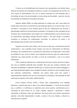 8
Vivemos na era da globalização da economia e das comunicações, mas também numa
época de acirramento das contradições intrapovos e nações, de ressurgimento do racismo e de
certo triunfo do individualismo. Por isso, os alunos necessitam de uma Educação para a
diversidade, de uma é tica da diversidade e de uma cultura da diversidade – ponto de vista tão
bem definido nos Parâmetros Curriculares Nacionais.
Segundo Abdala (2006), em artigo publicado em Artigos.com, não é mais cabível no
mundo atual convivermos com professores que dominam apenas um só tipo de saber. Faz-se
necessária a construção de uma estrutura geral da área do conhecimento que favoreça a
aprendizagem significativa historicamente acumulada e a formação de uma concepção do que
realmente seja o interdisciplinar, suas relações com o multiculturalismo, com as diversas áreas
do conhecimento (psicologia, biologia filosofia, história...). Por quê? Porque é necessário
considerar as estruturas do conhecimento envolvidos no processo de ensino e de
aprendizagem tanto do aluno como dos professores.
Segundo esse mesmo autor citado, com isso quer-se dizer que o tratamento da área do
conhecimento e seus conteúdos devem integrar uma área de conhecimento de diferentes
disciplinas, que contribuem para a construção de instrumentos de compreensão e intervenção
da realidade em que vivem os alunos. Essa integração de diversos tipos de conhecimento é
importante que esteja presente em todos os níveis de escolarização, e não só no ensino
fundamental.
Vários estudiosos afirmam que o conhecimento não está no sujeito, não está no objeto,
mas está na realidade produzida pela sociedade. Mas para que aconteça realmente uma
Educação de Qualidade é importante também que se construa uma nova prática pedagógica e
que esteja diretamente ligada a uma concepção de mundo, de homem e uma concepção do que
seja realmente conhecimento. Repensar essa prática tendo como foco central o
multiculturalismo significa criar um novo movimento de construção e desconstrução de tudo
aquilo que nos aparece como sendo verdade absoluta.
Como esclarece Calvino (1993), a forma como compreendemos essa realidade
determina a maneira pela qual se dará a nova prática pedagógica. A escola deverá permitir
que os conflitos e as diferenças se explicitem, pois, dessa maneira, caminharemos para a
construção de novas formas de ver, sentir, entender, organizar e representar o mundo,
respeitando as diferentes visões dos indivíduos. Nas busca dessa nova prática necessitamos
aprender a não olhar fragmentando o mundo, a colocar o foco nas relações, a observar as
interações que se repetem.
 