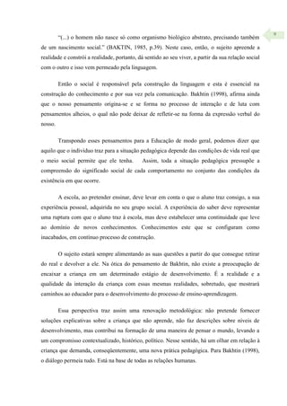 9
“(...) o homem não nasce só como organismo biológico abstrato, precisando também
de um nascimento social.” (BAKTIN, 1985, p.39). Neste caso, então, o sujeito apreende a
realidade e constrói a realidade, portanto, dá sentido ao seu viver, a partir da sua relação social
com o outro e isso vem permeado pela linguagem.
Então o social é responsável pela construção da linguagem e esta é essencial na
construção do conhecimento e por sua vez pela comunicação. Bakhtin (1998), afirma ainda
que o nosso pensamento origina-se e se forma no processo de interação e de luta com
pensamentos alheios, o qual não pode deixar de refletir-se na forma da expressão verbal do
nosso.
Transpondo esses pensamentos para a Educação de modo geral, podemos dizer que
aquilo que o indivíduo traz para a situação pedagógica depende das condições de vida real que
o meio social permite que ele tenha. Assim, toda a situação pedagógica pressupõe a
compreensão do significado social de cada comportamento no conjunto das condições da
existência em que ocorre.
A escola, ao pretender ensinar, deve levar em conta o que o aluno traz consigo, a sua
experiência pessoal, adquirida no seu grupo social. A experiência do saber deve representar
uma ruptura com que o aluno traz à escola, mas deve estabelecer uma continuidade que leve
ao domínio de novos conhecimentos. Conhecimentos este que se configuram como
inacabados, em contínuo processo de construção.
O sujeito estará sempre alimentando as suas questões a partir do que consegue retirar
do real e devolver a ele. Na ótica do pensamento de Bakhtin, não existe a preocupação de
encaixar a criança em um determinado estágio de desenvolvimento. É a realidade e a
qualidade da interação da criança com essas mesmas realidades, sobretudo, que mostrará
caminhos ao educador para o desenvolvimento do processo de ensino-aprendizagem.
Essa perspectiva traz assim uma renovação metodológica: não pretende fornecer
soluções explicativas sobre a criança que não aprende, não faz descrições sobre níveis de
desenvolvimento, mas contribui na formação de uma maneira de pensar o mundo, levando a
um compromisso contextualizado, histórico, político. Nesse sentido, há um olhar em relação à
criança que demanda, conseqüentemente, uma nova prática pedagógica. Para Bakhtin (1998),
o diálogo permeia tudo. Está na base de todas as relações humanas.
 