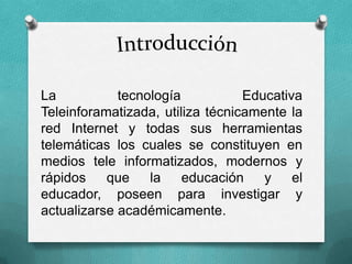 La tecnología Educativa
Teleinforamatizada, utiliza técnicamente la
red Internet y todas sus herramientas
telemáticas los cuales se constituyen en
medios tele informatizados, modernos y
rápidos que la educación y el
educador, poseen para investigar y
actualizarse académicamente.
 