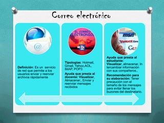 Correo electrónico
Definición: Es un servicio
de red que permite a los
usuarios enviar y reenviar
archivos rápidamente
Tipologías: Hotmail,
Gmail, Yahoo,AOL,
IMAP, POP3
Ayuda que presta al
docente: Visualizar,
Almacenar., Enviar y
reenviar mensajes
recibidos
Ayuda que presta al
estudiante:
Visualizar, almacenar, In
tercambiar información
con sus compañeros..
Recomendación para
su elaboración: Tener
precaución con el
tamaño de los mensajes
para evitar llenar los
buzones del destinatario.
 
