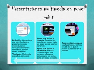 Presentaciones multimedia en power
point
Definición: Herramienta
que permite elaborar
presentaciones de
diapositivas que
involucren elementos
como texto, sonido,
video, imágenes.
Tipologías: Multimedia
educativa, comercial.
Ayuda que presta al
docente: Para que los
estudiantes capten mejor
las ideas que se quieren
transmitir.
Ayuda que presta al
estudiante: Elabore
presentaciones y se
apoye en ellas para
comunicarse en forma
clara, precisa y concreta.
Recomendaciones para
su elaboración: No leas
en voz alta lo que el
público pueda leer en la
pantalla.
 