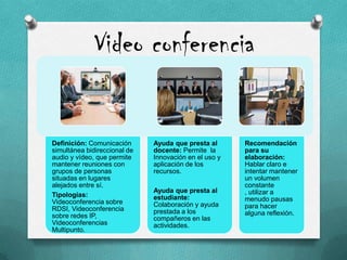 Video conferencia
Definición: Comunicación
simultánea bidireccional de
audio y vídeo, que permite
mantener reuniones con
grupos de personas
situadas en lugares
alejados entre sí.
Tipologías:
Videoconferencia sobre
RDSI, Videoconferencia
sobre redes IP,
Videoconferencias
Multipunto.
Ayuda que presta al
docente: Permite la
Innovación en el uso y
aplicación de los
recursos.
Ayuda que presta al
estudiante:
Colaboración y ayuda
prestada a los
compañeros en las
actividades.
Recomendación
para su
elaboración:
Hablar claro e
intentar mantener
un volumen
constante
, utilizar a
menudo pausas
para hacer
alguna reflexión.
 
