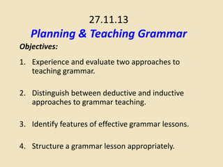 27.11.13

Planning & Teaching Grammar
Objectives:
1. Experience and evaluate two approaches to
teaching grammar.
2. Distinguish between deductive and inductive
approaches to grammar teaching.
3. Identify features of effective grammar lessons.
4. Structure a grammar lesson appropriately.

 