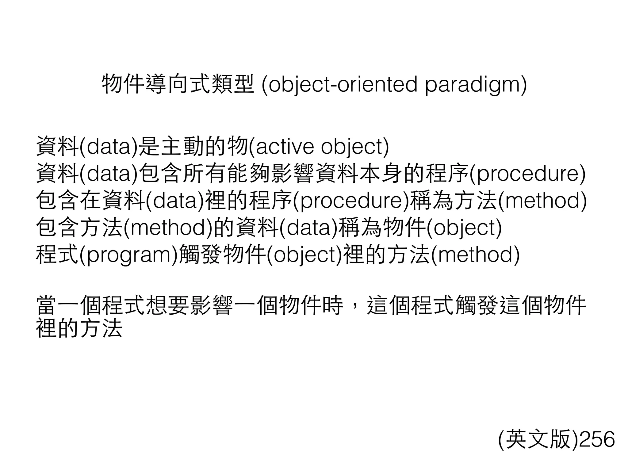物件導向式類型 (object-oriented paradigm)
(英⽂文版)256
資料(data)是主動的物(active object)
資料(data)包含所有能夠影響資料本⾝身的程序(procedure)
包含在資料(data)裡的程序(procedure)稱為⽅方法(method)
包含⽅方法(method)的資料(data)稱為物件(object)
程式(program)觸發物件(object)裡的⽅方法(method)
當⼀一個程式想要影響⼀一個物件時，這個程式觸發這個物件
裡的⽅方法
 