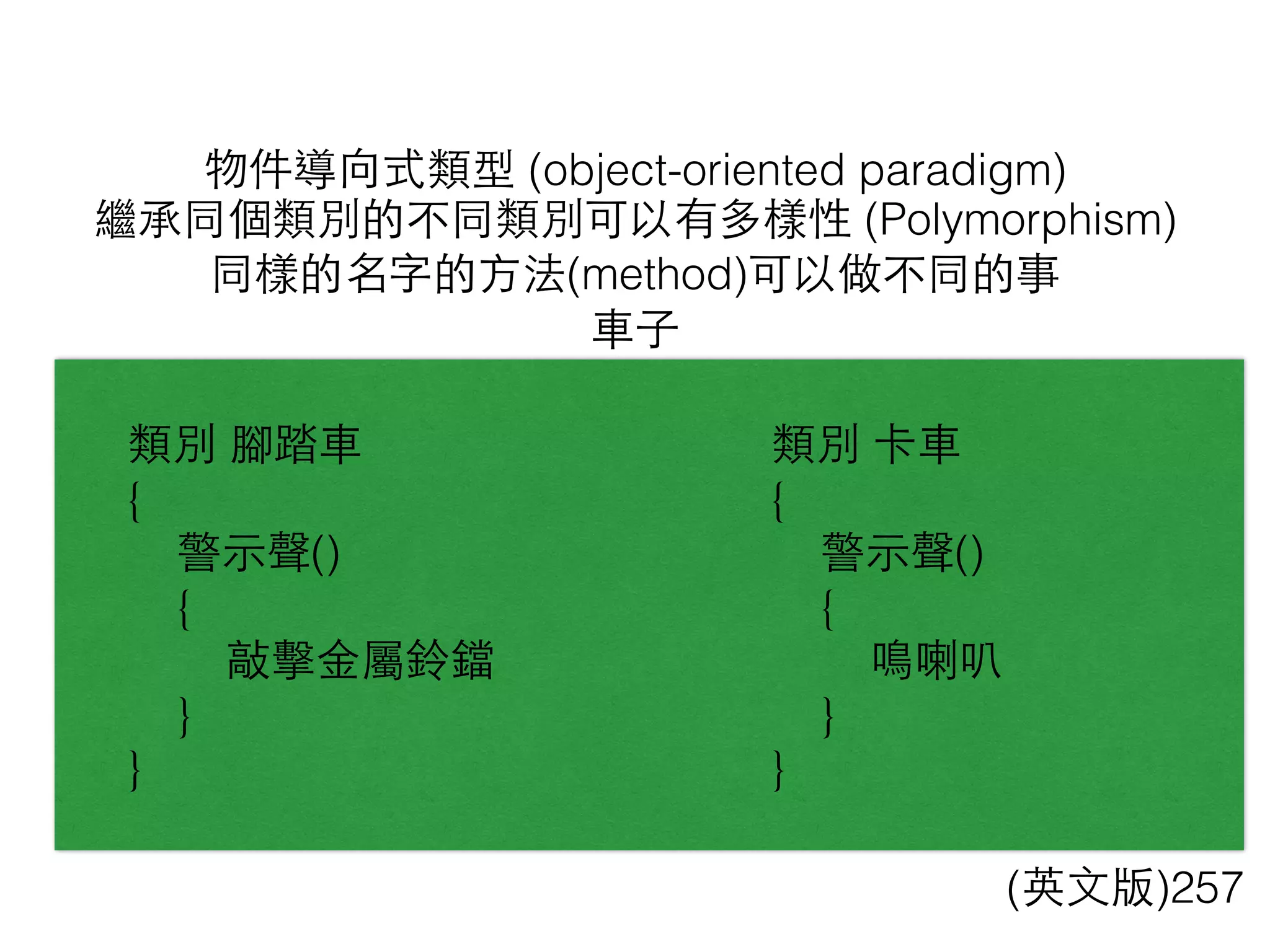 物件導向式類型 (object-oriented paradigm)
(英⽂文版)257
繼承同個類別的不同類別可以有多樣性 (Polymorphism)
同樣的名字的⽅方法(method)可以做不同的事
⾞車⼦子
類別 腳踏⾞車
{
警⽰示聲()
{
敲擊⾦金屬鈴鐺
}
}
類別 卡⾞車
{
警⽰示聲()
{
鳴喇叭
}
}
 