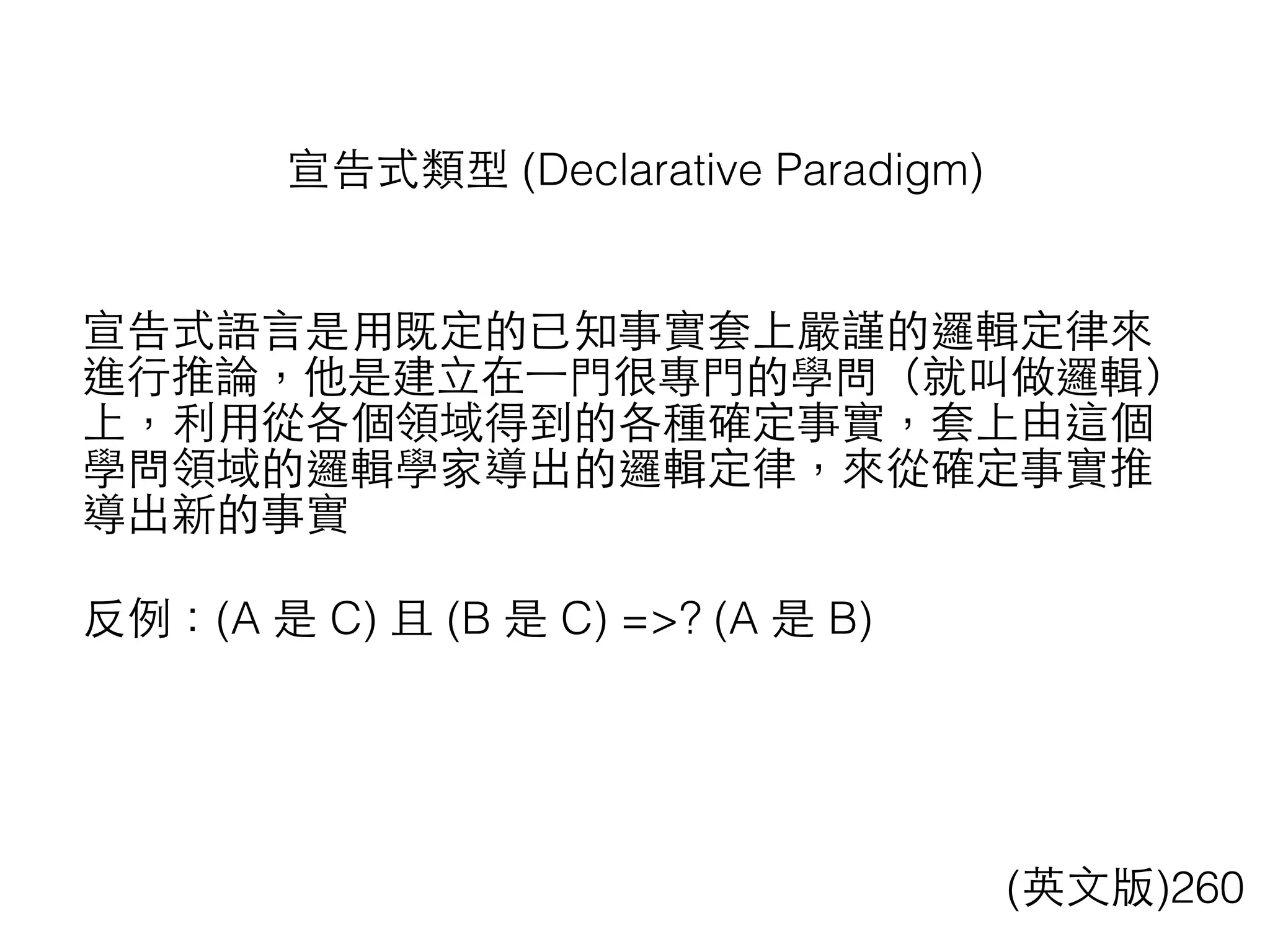 宣告式類型 (Declarative Paradigm)
宣告式語⾔言是⽤用既定的已知事實套上嚴謹的邏輯定律來
進⾏行推論，他是建⽴立在⼀一⾨門很專⾨門的學問（就叫做邏輯）
上，利⽤用從各個領域得到的各種確定事實，套上由這個
學問領域的邏輯學家導出的邏輯定律，來從確定事實推
導出新的事實
反例：(A 是 C) 且 (B 是 C) =>? (A 是 B)
(英⽂文版)260
 