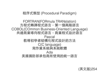 程序式類型 (Procedural Paradigm)
FORTRAN(FORmula TRANslation)
⽅方程式轉譯程式語⾔言，第⼀一個⾼高階語⾔言
COBOL(COmmon Business-Oriented Language)
共通商業導向程式語⾔言，商業程式設計語⾔言
Pascal
教導初學者結構化程式設計的⽅方法
C(C language)
寫作業系統與系統軟體
Ada
美國國防部承包商所使⽤用的統⼀一語⾔言
(英⽂文版)254
 