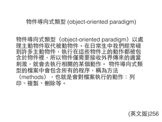 物件導向式類型 (object-oriented paradigm)
(英⽂文版)256
物件導向式類型（object-oriented paradigm）以處
理主動物件取代被動物件。在⽇日常⽣生中我們經常碰
到許多主動物件，執⾏行在這些物件上的動作都被包
含於物件裡，所以物件僅需要接收外界傳來的適當
刺激，就會去執⾏行相關的某個動作。 物件導向式類
型的檔案中會包含所有的程序，稱為⽅方法
（methods），也就是會對檔案執⾏行的動作：列
印、複製、刪除等。
 