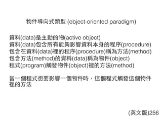 物件導向式類型 (object-oriented paradigm)
(英⽂文版)256
資料(data)是主動的物(active object)
資料(data)包含所有能夠影響資料本⾝身的程序(procedure)
包含在資料(data)裡的程序(procedure)稱為⽅方法(method)
包含⽅方法(method)的資料(data)稱為物件(object)
程式(program)觸發物件(object)裡的⽅方法(method)
當⼀一個程式想要影響⼀一個物件時，這個程式觸發這個物件
裡的⽅方法
 
