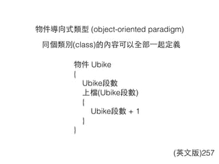 物件導向式類型 (object-oriented paradigm)
物件 Ubike
{
Ubike段數
上檔(Ubike段數)
{
Ubike段數 + 1
}
}
(英⽂文版)257
同個類別(class)的內容可以全部⼀一起定義
 