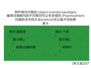 物件導向式類型 (object-oriented paradigm)
(英⽂文版)257
繼承同個類別的不同類別可以有多樣性 (Polymorphism)
同樣的名字的⽅方法(method)可以做不同的事
⾞車⼦子
類別 腳踏⾞車
{
警⽰示聲()
{
敲擊⾦金屬鈴鐺
}
}
類別 卡⾞車
{
警⽰示聲()
{
鳴喇叭
}
}
 