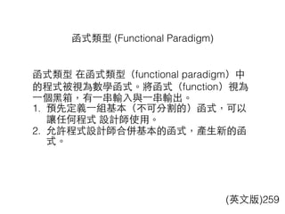 函式類型 (Functional Paradigm)
(英⽂文版)259
函式類型 在函式類型（functional paradigm）中
的程式被視為數學函式。將函式（function）視為
⼀一個⿊黑箱，有⼀一串輸⼊入與⼀一串輸出。
1. 預先定義⼀一組基本（不可分割的）函式，可以
讓任何程式 設計師使⽤用。
2. 允許程式設計師合併基本的函式，產⽣生新的函
式。
 