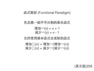 函式類型 (Functional Paradigm)
先定義⼀一組不可分割的基本函式
增加⼀一(x) = x + 1
減少⼀一(x) = x - 1
允許使⽤用基本函式合成新的函式
增加⼆二(x) = 增加⼀一(增加⼀一(x))
減少⼆二(x) = 減少⼀一(減少⼀一(x))
(英⽂文版)259
 
