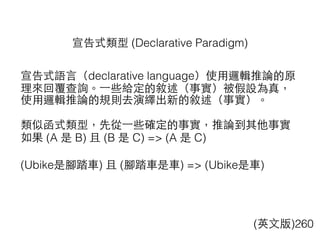 宣告式類型 (Declarative Paradigm)
宣告式語⾔言（declarative language）使⽤用邏輯推論的原
理來回覆查詢。⼀一些給定的敘述（事實）被假設為真，
使⽤用邏輯推論的規則去演繹出新的敘述（事實）。
類似函式類型，先從⼀一些確定的事實，推論到其他事實
如果 (A 是 B) 且 (B 是 C) => (A 是 C)
(Ubike是腳踏⾞車) 且 (腳踏⾞車是⾞車) => (Ubike是⾞車)
(英⽂文版)260
 