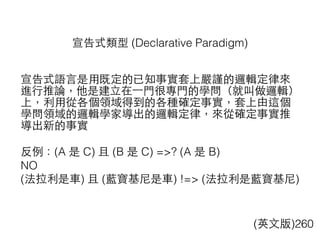 宣告式類型 (Declarative Paradigm)
(英⽂文版)260
宣告式語⾔言是⽤用既定的已知事實套上嚴謹的邏輯定律來
進⾏行推論，他是建⽴立在⼀一⾨門很專⾨門的學問（就叫做邏輯）
上，利⽤用從各個領域得到的各種確定事實，套上由這個
學問領域的邏輯學家導出的邏輯定律，來從確定事實推
導出新的事實
反例：(A 是 C) 且 (B 是 C) =>? (A 是 B)
NO
(法拉利是⾞車) 且 (藍寶基尼是⾞車) !=> (法拉利是藍寶基尼)
 