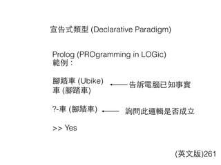 宣告式類型 (Declarative Paradigm)
(英⽂文版)261
Prolog (PROgramming in LOGic)
範例：
腳踏⾞車 (Ubike)
⾞車 (腳踏⾞車)
?-⾞車 (腳踏⾞車)
>> Yes
告訴電腦已知事實
詢問此邏輯是否成⽴立
 